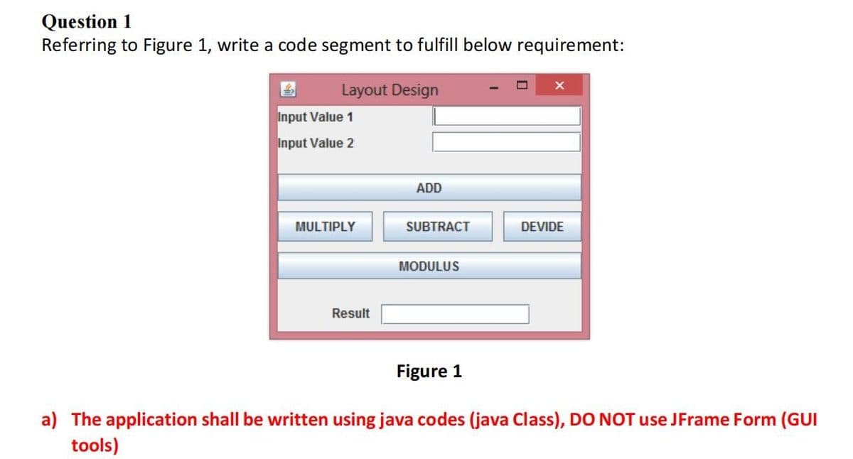 Question 1
Referring to Figure 1, write a code segment to fulfill below requirement:
Layout Design
Input Value 1
Input Value 2
MULTIPLY
Result
ADD
SUBTRACT
MODULUS
Figure 1
X
DEVIDE
a) The application shall be written using java codes (java Class), DO NOT use JFrame Form (GUI
tools)