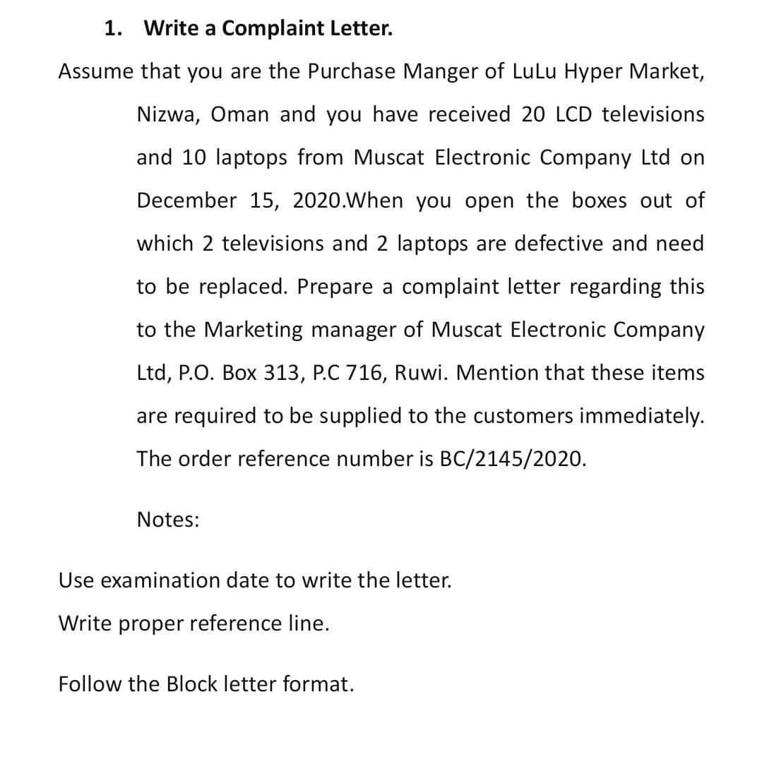 1. Write a Complaint Letter.
Assume that you are the Purchase Manger of LuLu Hyper Market,
Nizwa, Oman and you have received 20 LCD televisions
and 10 laptops from Muscat Electronic Company Ltd on
December 15, 2020.When you open the boxes out of
which 2 televisions and 2 laptops are defective and need
to be replaced. Prepare a complaint letter regarding this
to the Marketing manager of Muscat Electronic Company
Ltd, P.O. Box 313, P.C 716, Ruwi. Mention that these items
are required to be supplied to the customers immediately.
The order reference number is BC/2145/2020.
Notes:
Use examination date to write the letter.
Write proper reference line.
Follow the Block letter format.
