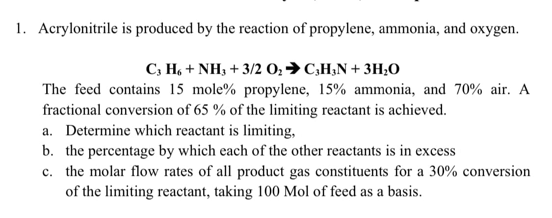 1. Acrylonitrile is produced by the reaction of propylene, ammonia, and oxygen.
Сз Но + NH3 + 3/2 О, 9 С,НN + 3H-0
The feed contains 15 mole% propylene, 15% ammonia, and 70% air. A
fractional conversion of 65 % of the limiting reactant is achieved.
a. Determine which reactant is limiting,
b. the percentage by which each of the other reactants is in excess
c. the molar flow rates of all product gas constituents for a 30% conversion
of the limiting reactant, taking 100 Mol of feed as a basis.
