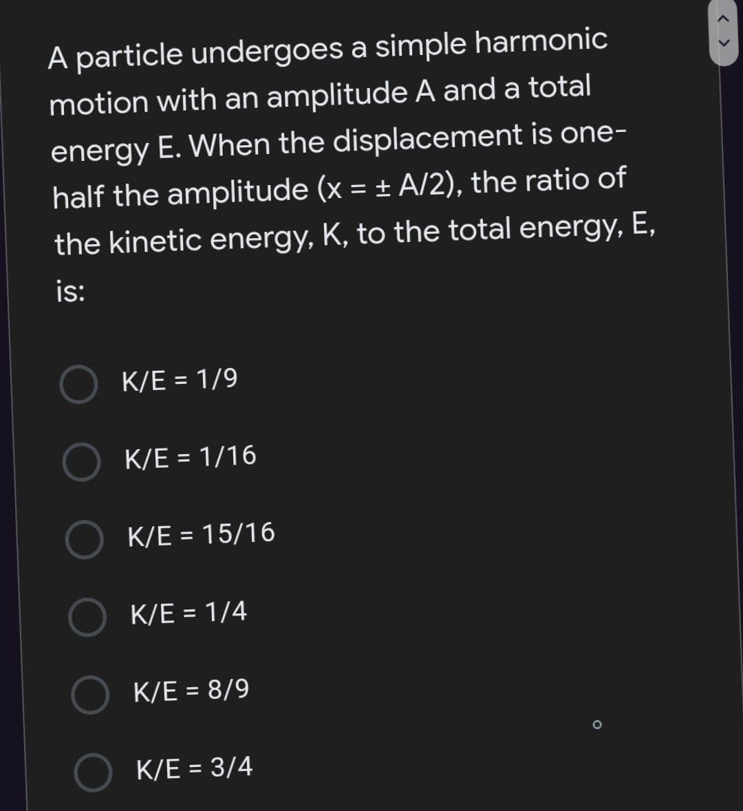 A particle undergoes a simple harmonic
motion with an amplitude A and a total
energy E. When the displacement is one-
half the amplitude (x = ± A/2), the ratio of
the kinetic energy, K, to the total energy, E,
is:
K/E = 1/9
%3D
K/E = 1/16
%3D
K/E = 15/16
%3D
K/E = 1/4
%3D
K/E = 8/9
K/E = 3/4
