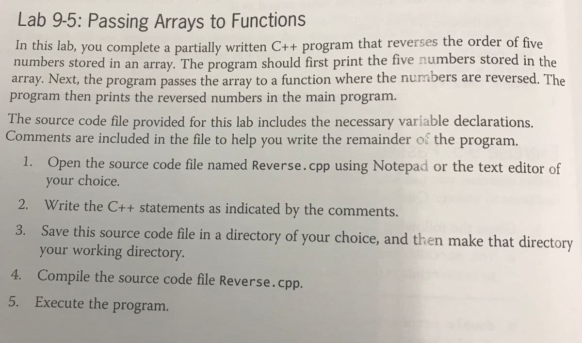 Lab 9-5: Passing Arrays to Functions
In this lab, you complete a partially written C++ program that reverses the order of five
numbers stored in an array. The program should first print the five numbers stored in the
array. Next, the program passes the array to a function where the nurmbers are reversed. The
program then prints the reversed numbers in the main program.
The source code file provided for this lab includes the necessary variable declarations.
Comments are included in the file to help you write the remainder of the program.
1. Open the source code file named Reverse.cpp using Notepad or the text editor of
your choice.
2.
Write the C++ statements as indicated by the comments.
Save this source code file in a directory of your choice, and then make that directory
your working directory.
4. Compile the source code file Reverse.cpp.
5. Execute the program.
