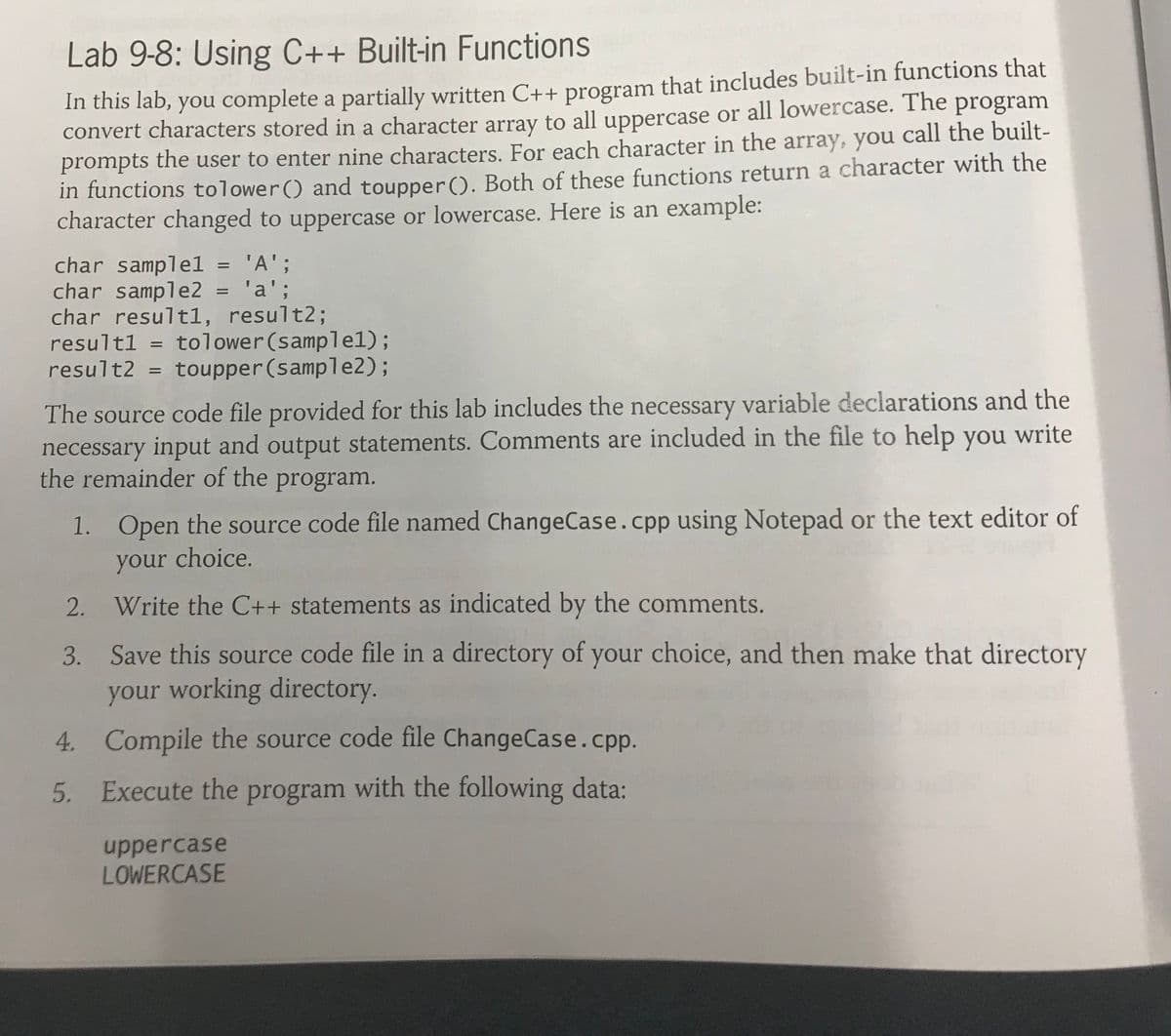 Lab 9-8: Using C++ Built-in Functions
In this lab, you complete a partially written C++ program that includes built-in functions that
convert characters stored in a character array to all uppercase or all lowercase. The program
prompts the user to enter nine characters. For each character in the array, you call the built-
in functions tolower() and toupper(). Both of these functions return a character with the
character changed to uppercase or lowercase. Here is an example:
char samplel = 'A';
char sample2
char result1, result%3;
resultl = tolower(samplel);
result2 = toupper (sample2);
%3D
'a';
The source code file provided for this lab includes the necessary variable declarations and the
necessary input and output statements. Comments are included in the file to help you write
the remainder of the program.
1. Open the source code file named ChangeCase.cpp using Notepad or the text editor of
your choice.
2. Write the C++ statements as indicated by the comments.
3. Save this source code file in a directory of your choice, and then make that directory
your working directory.
4. Compile the source code file ChangeCase.cpp.
5. Execute the program with the following data:
uppercase
LOWERCASE
