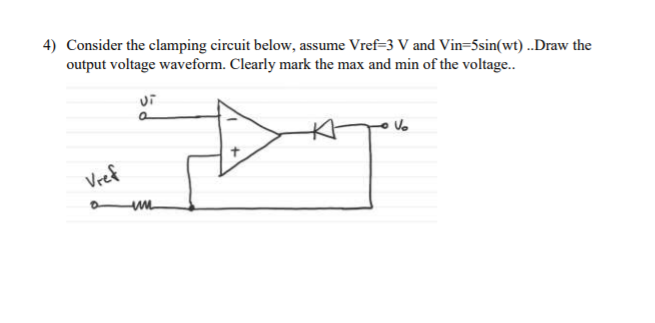 4) Consider the clamping circuit below, assume Vref=3 V and Vin=5sin(wt) ..Draw the
output voltage waveform. Clearly mark the max and min of the voltage..
Vref
