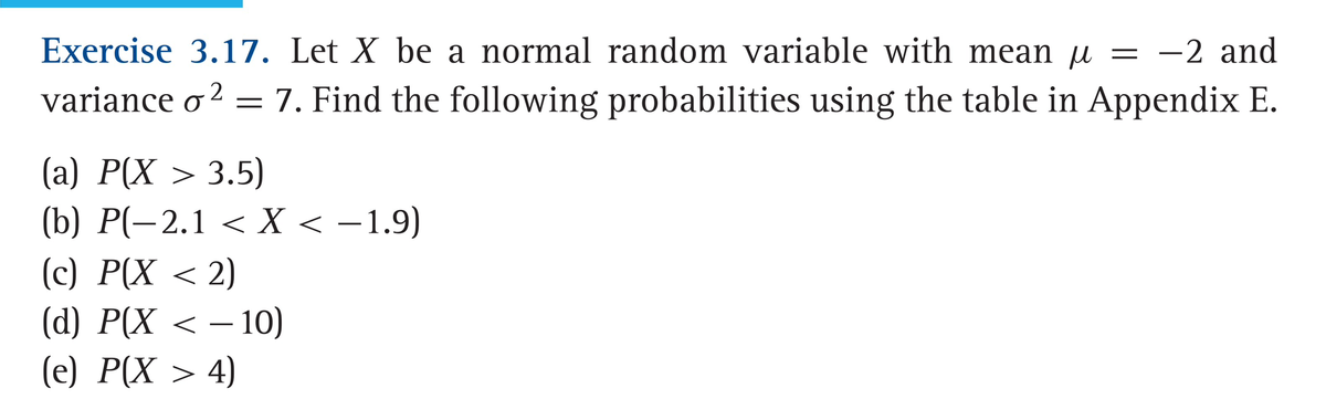 Exercise 3.17. Let X be a normal random variable with mean µ = -2 and
variance o² = 7. Find the following probabilities using the table in Appendix E.
(a) P(X > 3.5)
(b) P(-2.1 < X < −1.9)
(c) P(X < 2)
(d) P(X < −10)
(e) P(X > 4)