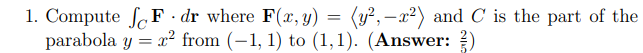 1. Compute S F · dr where F(x, y) = (y²,–x²) and C is the part of the
parabola y = x² from (-1, 1) to (1,1). (Answer: )
