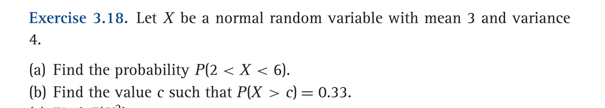 Exercise 3.18. Let X be a normal random variable with mean 3 and variance
4.
(a) Find the probability P(2 < X < 6).
(b) Find the value c such that P(X > c) = 0.33.