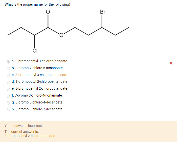 What is the proper name for the following?
Br
a. 3-bromopentyl 3-chlorobutanoate
b. 3-bromo 7-chloro-5-nonanoate
c. 3-bromobutyl 3-chloropentanoate
d. 3-bromobutyl 2-chloropentanoate
e. 3-bromopentyl 2-chlorobutanoate
f. 7-bromo 3-chloro-4-nonanoate
g. 8-bromo 3-chloro-4-decanoate
h. 3-bromo 8-chloro-7-decanoate
Your answer is incorrect.
The correct answer is:
3-bromopentyl 2-chlorobutanoate
