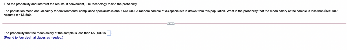 Find the probability and interpret the results. If convenient, use technology to find the probability.
The population mean annual salary for environmental compliance specialists is about $61,500. A random sample of 33 specialists is drawn from this population. What is the probability that the mean salary of the sample is less than $59,000?
Assume o
= $6,500.
The probability that the mean salary of the sample is less than $59,000 is
(Round to four decimal places as needed.)
