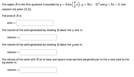 The region R in the first quadrant is bounded by y = 8 sin
contains the point (2,8).
The area of Ris:
area
(2), 1
volume=
= 8(x - 2)² and y = 5x + 3, and
The volume of the solid generated by rotating R about the z-axis is:
volume=
The volume of the solid generated by rotating R about the y-axis is:
volume
The volume of the solid with R as its base and square cross-sections perpendicular to the 2-axis (and to the
zy-plane) is: