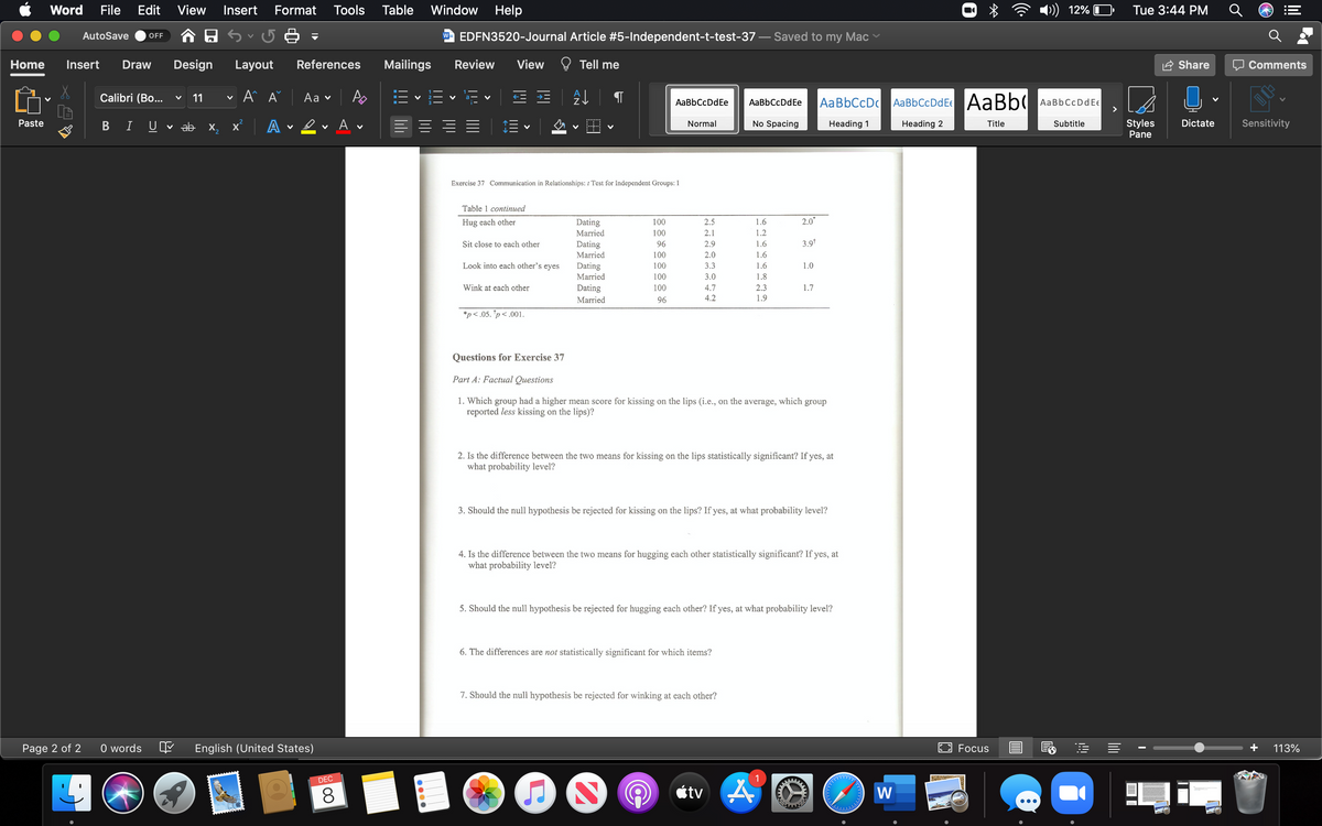 Word
File
Edit
View
Insert
Format
Tools
Table
Window Help
12%
Tue 3:44 PM
AutoSave
w- EDFN3520-Journal Article #5-Independent-t-test-37
Saved to my Mac
OFF
Home
Insert
Draw
Design
Layout
References
Mailings
Review
View
Tell me
Share
Comments
Calibri (Bo...
11
A A
Aa ♥
AaBbCcDc
AaBbCcDdE AaBb
AaBbCcDdE€
>
AaBbCcDdEe
AaBbCcDdEe
Paste
ev Av
No Spacing
Styles
Dictate
Sensitivity
I
U
ab x,
x A
Normal
Heading 1
Heading 2
Title
Subtitle
Pane
Exercise 37 Communication in Relationships: t Test for Independent Groups: I
Table 1 continued
Hug each other
Dating
100
2.5
1.6
2.0*
Married
100
2.1
1.2
Sit close to each other
Dating
96
2.9
1.6
3.9*
Married
100
2.0
1.6
Look into each other's eyes
Dating
Married
100
3.3
1.6
1.0
100
3.0
1.8
Wink at each other
Dating
100
4.7
2.3
1.7
Married
96
4.2
1.9
*p< .05. *p< .001.
Questions for Exercise 37
Part A: Factual Questions
1. Which group had a higher mean score for kissing on the lips (i.e., on the average, which group
reported less kissing on the lips)?
2. Is the difference between the two means for kissing on the lips statistically significant? If yes, at
what probability level?
3. Should the null hypothesis be rejected for kissing on the lips? If yes, at what probability level?
4. Is the difference between the two means for hugging each other statistically significant? If yes, at
what probability level?
5. Should the null hypothesis be rejected for hugging each other? If yes, at what probability level?
6. The differences are not statistically significant for which items?
7. Should the null hypothesis be rejected for winking at each other?
Page 2 of 2
O words
English (United States)
E Focus
113%
DEC
étv A
W
•..
lil
li
00
