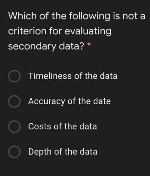 Which of the following is not a
criterion for evaluating
secondary data? *
Timeliness of the data
Accuracy of the date
Costs of the data
Depth of the data
