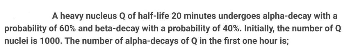 A heavy nucleus Q of half-life 20 minutes undergoes alpha-decay with a
probability of 60% and beta-decay with a probability of 40%. Initially, the number of Q
nuclei is 1000. The number of alpha-decays of Q in the first one hour is;
