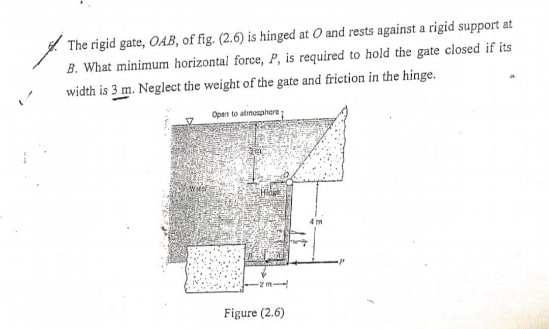 . The rigid gate, OAB, of fig. (2.6) is hinged at O and rests against a rigid support at
B. What minimum horizontal force, P, is required to hold the gate closed if its
width is 3 m. Neglect the weight of the gate and friction in the hinge.
Open to atrnosphere;
Woter
Hioge
4 m
2 m-
Figure (2.6)
