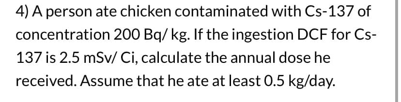 4) A person ate chicken contaminated with Cs-137 of
concentration 200 Bq/kg. If the ingestion DCF for Cs-
137 is 2.5 mSv/ Ci, calculate the annual dose he
received. Assume that he ate at least 0.5 kg/day.