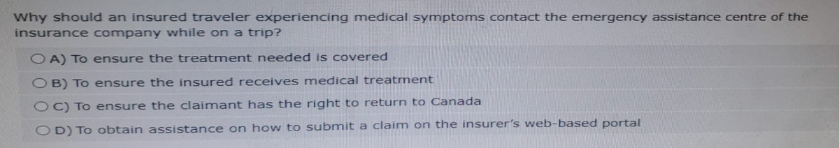 Why should an insured traveler experiencing medical symptoms contact the emergency assistance centre of the
insurance company while on a trip?
OA) To ensure the treatment needed is covered
OB) To ensure the insured receives medical treatment
OC) To ensure the claimant has the right to return to Canada
OD) To obtain assistance on how to submit a claim on the insurer's web-based portal