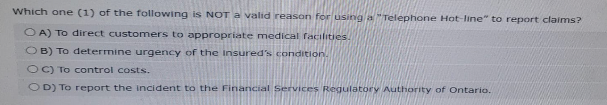 Which one (1) of the following is NOT a valid reason for using a "Telephone Hot-line" to report claims?
OA) To direct customers to appropriate medical facilities.
OB) To determine urgency of the insured's condition.
OC) To control costs.
OD) To report the incident to the Financial Services Regulatory Authority of Ontario.