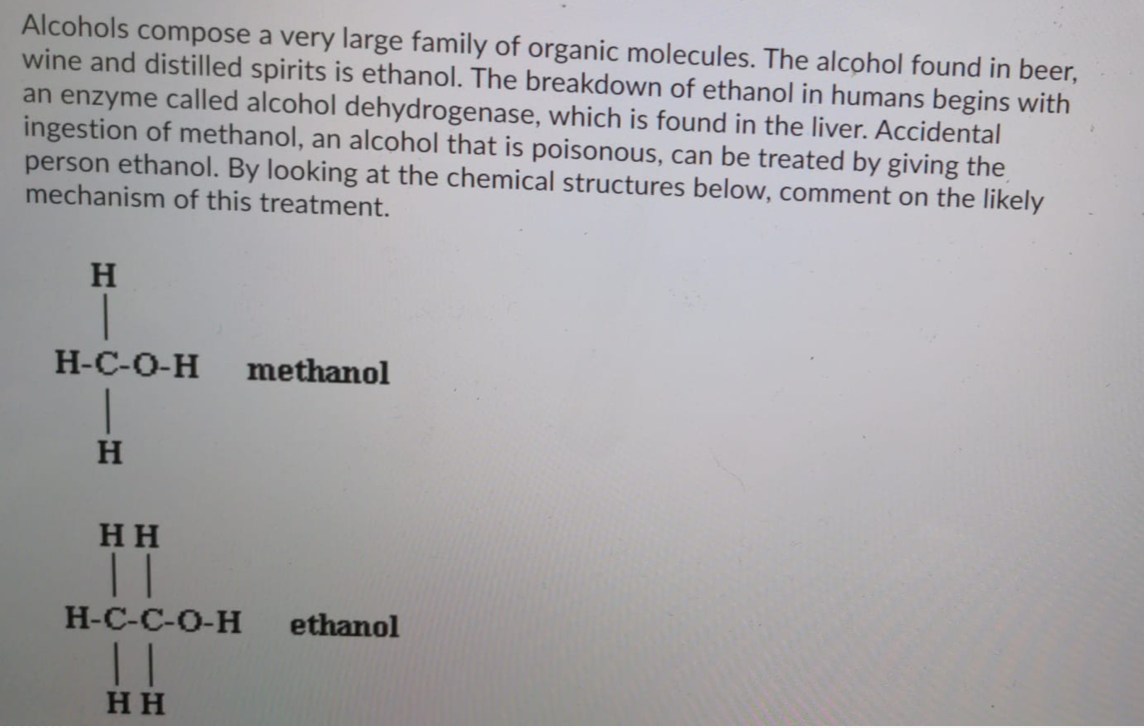 Alcohols compose a very large family of organic molecules. The alcohol found in beer,
wine and distilled spirits is ethanol. The breakdown of ethanol in humans begins with
an enzyme called alcohol dehydrogenase, which is found in the liver. Accidental
ingestion of methanol, an alcohol that is poisonous, can be treated by giving the
person ethanol. By looking at the chemical structures below, comment on the likely
mechanism of this treatment.
H
Н-С-О-Н
methanol
H
HH
| |
H-C-C-O-H
ethanol
HH
