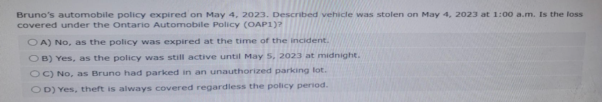 Bruno's automobile policy expired on May 4, 2023. Described vehicle was stolen on May 4, 2023 at 1:00 a.m. Is the loss
covered under the Ontario Automobile Policy (OAP1)?
OA) No, as the policy was expired at the time of the incident.
OB) Yes, as the policy was still active until May 5, 2023 at midnight.
OC) No, as Bruno had parked in an unauthorized parking lot.
OD) Yes, theft is always covered regardless the policy period.