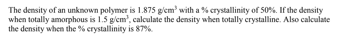The density of an unknown polymer is 1.875 g/cm³ with a % crystallinity of 50%. If the density
when totally amorphous is 1.5 g/cm', calculate the density when totally crystalline. Also calculate
the density when the % crystallinity is 87%.
