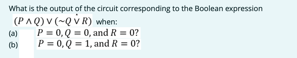 What is the output of the circuit corresponding to the Boolean expression
(P ^ Q) V (~Q v R) when:
P = 0, Q = 0, and R = 0?
P = 0,Q = 1, and R = 0?
(a)
(b)
