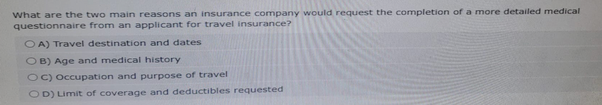 What are the two main reasons an insurance company would request the completion of a more detailed medical
questionnaire from an applicant for travel insurance?
OA) Travel destination and dates
OB) Age and medical history
OC) Occupation and purpose of travel
OD) Limit of coverage and deductibles requested