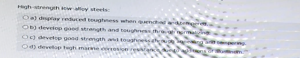 High-strength low-alloy steels:
Oa) display reduced toughness when quenched and tempered.
Ob) develop good strength and toughness through normalizing.
Oc) develop good strength and toughness through annealing and tempering.
Od) develop high marine corrosion resistance due to additions of aluminum.