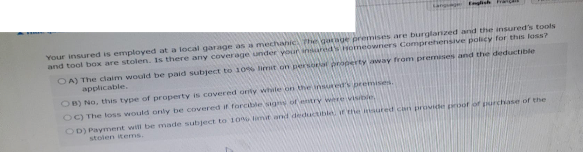 Language
English
Your insured is employed at a local garage as a mechanic. The garage premises are burglarized and the insured's tools
and tool box are stolen. Is there any coverage under your insured's Homeowners Comprehensive policy for this loss?
OA) The claim would be paid subject to 10% limit on personal property away from premises and the deductible
applicable.
OB) No, this type of property is covered only while on the insured's premises.
OC) The loss would only be covered if forcible signs of entry were visible.
OD) Payment will be made subject to 10% limit and deductible, it the insured can provide proof of purchase of the
stolen items.