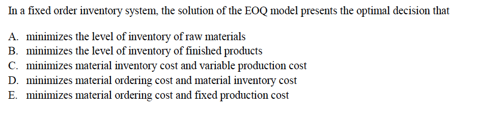 In a fixed order inventory system, the solution of the EOQ model presents the optimal decision that
A. minimizes the level of inventory of raw materials
B. minimizes the level of inventory of finished products
C. minimizes material inventory cost and variable production cost
D. minimizes material ordering cost and material inventory cost
E. minimizes material ordering cost and fixed production cost
