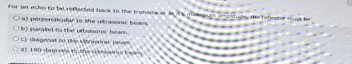For an echo to be reflected back to the transducer at it's maximum amplitude, the reflector must be:
Oa) perpendicular to the ultrasonic beam.
Ob) parallel to the ultrasonic beam,
Oc) diagonal to the ultrasonic beam.
d) 180 degrees to the ultrasonic beam.