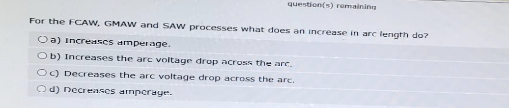 question(s) remaining
For the FCAW, GMAW and SAW processes what does an increase in arc length do?
O a) Increases amperage.
Ob) Increases the arc voltage drop across the arc.
Oc) Decreases the arc voltage drop across the arc.
Od) Decreases amperage.