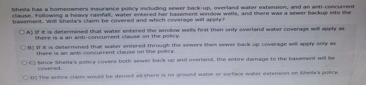 Sheila has a homeowners insurance policy including sewer back-up, overland water extension, and an anti-concurrent
clause. Following a heavy rainfall, water entered her basement window wells, and there was a sewer backup into the
basement. Will Sheila's claim be covered and which coverage will apply?
OA) If it is determined that water entered the window wells first then only overland water coverage will apply as
there is a an anti-concurrent clause on the policy.
OB) If it is determined that water entered through the sewers then sewer back up coverage will apply only as
there is an anti-concurrent clause on the policy.
OC) Since Sheila's policy covers both sewer back up and overland, the entire damage to the basement will be
covered.
OD) The entire claim would be denied as there is no ground water or surface water extension on Sheila's policy.
