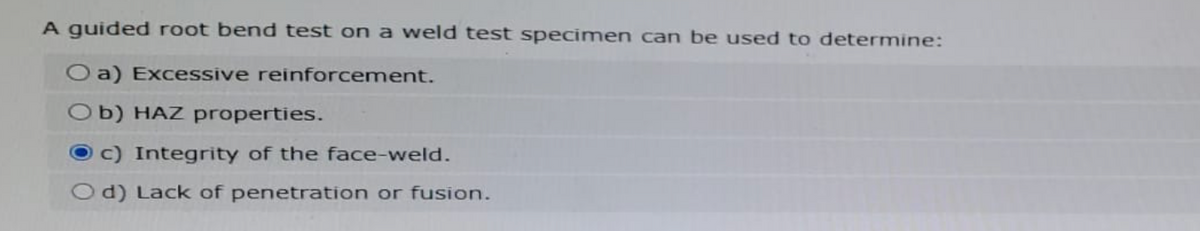 A guided root bend test on a weld test specimen can be used to determine:
O a) Excessive reinforcement.
Ob) HAZ properties.
c) Integrity of the face-weld.
Od) Lack of penetration or fusion.