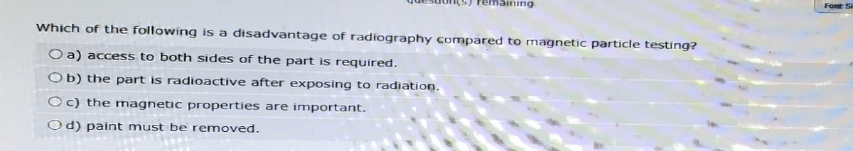 remaining
Which of the following is a disadvantage of radiography compared to magnetic particle testing?
Oa) access to both sides of the part is required.
Ob) the part is radioactive after exposing to radiation.
Oc) the magnetic properties are important.
Od) paint must be removed.
Font Si