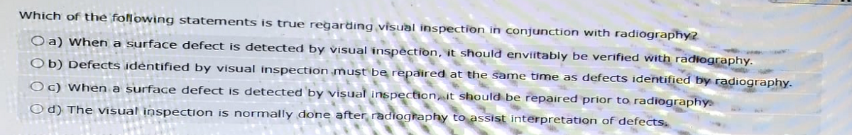 Which of the following statements is true regarding visual inspection in conjunction with radiography?
Oa) When a surface defect is detected by visual inspection, it should enviitably be verified with radiography.
Ob) Defects identified by visual inspection must be repaired at the same time as defects identified by radiography.
Oc) When a surface defect is detected by visual inspection, it should be repaired prior to radiography
Od) The visual inspection is normally done after radiography to assist interpretation of defects.