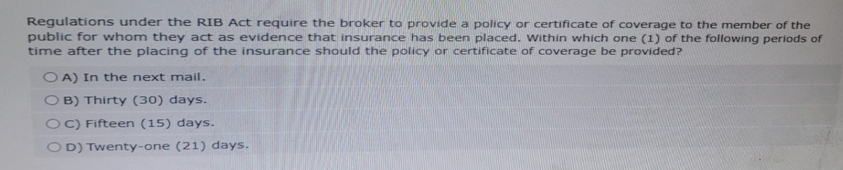 Regulations under the RIB Act require the broker to provide a policy or certificate of coverage to the member of the
public for whom they act as evidence that insurance has been placed. Within which one (1) of the following periods of
time after the placing of the insurance should the policy or certificate of coverage be provided?
OA) In the next mail.
OB) Thirty (30) days.
OC) Fifteen (15) days.
OD) Twenty-one (21) days.