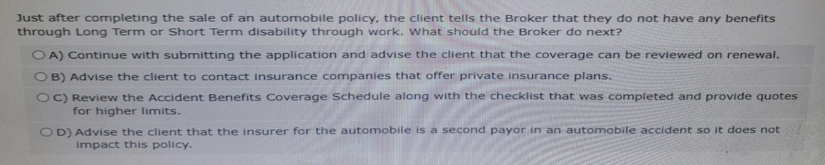Just after completing the sale of an automobile policy, the client tells the Broker that they do not have any benefits
through Long Term or Short Term disability through work. What should the Broker do next?
OA) Continue with submitting the application and advise the client that the coverage can be reviewed on renewal.
OB) Advise the client to contact insurance companies that offer private insurance plans.
OC) Review the Accident Benefits Coverage Schedule along with the checklist that was completed and provide quotes
for higher limits.
OD) Advise the client that the insurer for the automobile is a second payor in an automobile accident so it does not
impact this policy.