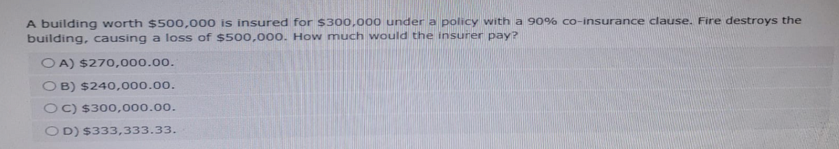 A building worth $500,000 is insured for $300,000 under a policy with a 90% co-insurance clause. Fire destroys the
building, causing a loss of $500,000. How much would the insurer pay?
OA) $270,000.00.
OB) $240,000.00.
OC) $300,000.00.
OD) $333,333.33.