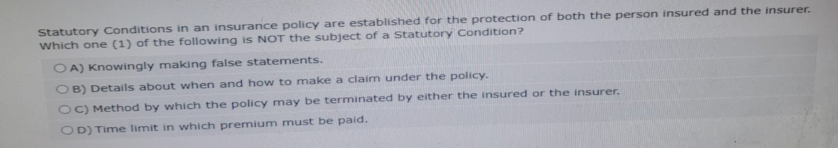 Statutory Conditions in an insurance policy are established for the protection of both the person insured and the insurer.
Which one (1) of the following is NOT the subject of a Statutory Condition?
OA) Knowingly making false statements.
OB) Details about when and how to make a claim under the policy.
OC) Method by which the policy may be terminated by either the insured or the insurer.
OD) Time limit in which premium must be paid.