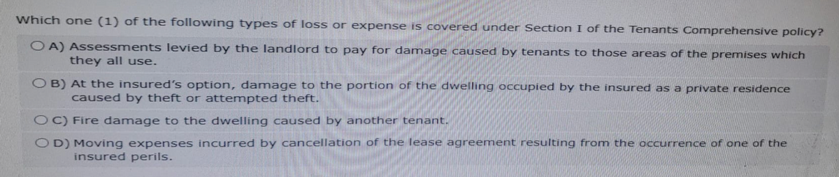 Which one (1) of the following types of loss or expense is covered under Section I of the Tenants Comprehensive policy?
OA) Assessments levied by the landlord to pay for damage caused by tenants to those areas of the premises which
they all use.
OB) At the insured's option, damage to the portion of the dwelling occupied by the insured as a private residence
caused by theft or attempted theft.
OC) Fire damage to the dwelling caused by another tenant.
OD) Moving expenses incurred by cancellation of the lease agreement resulting from the occurrence of one of the
insured perils.