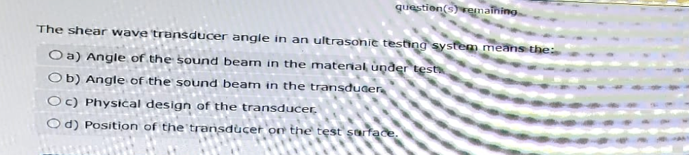 question(s) remaining
The shear wave transducer angle in an ultrasonic testing system means the:
Oa) Angle of the sound beam in the material under test
Ob) Angle of the sound beam in the transducer
Oc) Physical design of the transducer.
Od) Position of the transducer on the test surface.