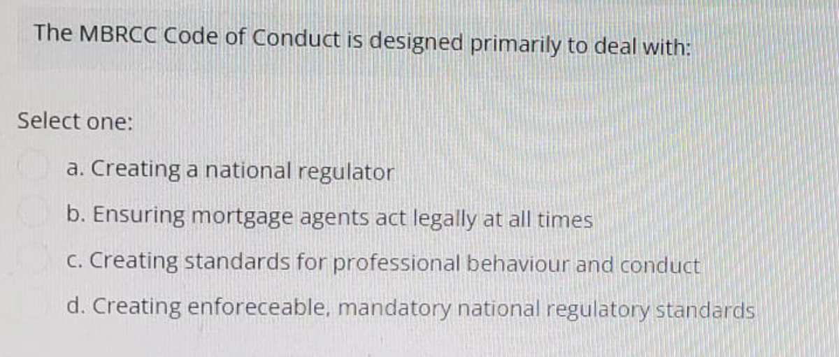 The MBRCC Code of Conduct is designed primarily to deal with:
Select one:
a. Creating a national regulator
b. Ensuring mortgage agents act legally at all times
c. Creating standards for professional behaviour and conduct
d. Creating enforeceable, mandatory national regulatory standards