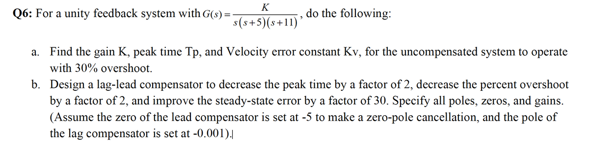 K
Q6: For a unity feedback system with G(s) =
do the following:
s(s+5)(s+11)
a. Find the gain K, peak time Tp, and Velocity error constant Kv, for the uncompensated system to operate
with 30% overshoot.
b. Design a lag-lead compensator to decrease the peak time by a factor of 2, decrease the percent overshoot
by a factor of 2, and improve the steady-state error by a factor of 30. Specify all poles, zeros, and gains.
(Assume the zero of the lead compensator is set at -5 to make a zero-pole cancellation, and the pole of
the lag compensator is set at -0.001).|
