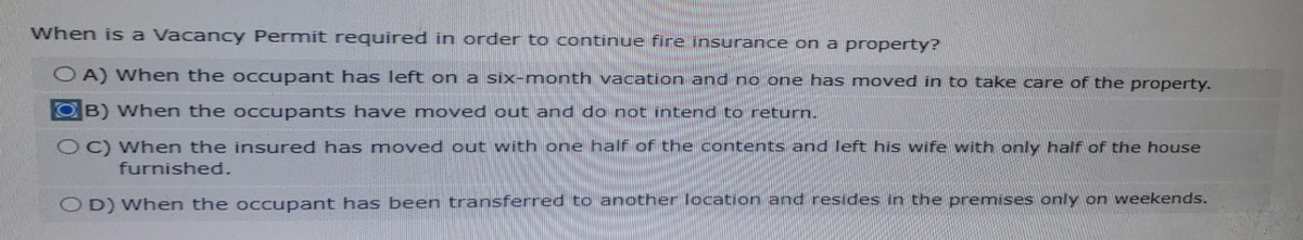 When is a Vacancy Permit required in order to continue fire insurance on a property?
OA) When the occupant has left on a six-month vacation and no one has moved in to take care of the property.
B) When the occupants have moved out and do not intend to return.
OC) When the insured has moved out with one half of the contents and left his wife with only half of the house
furnished.
OD) When the occupant has been transferred to another location and resides in the premises only on weekends.