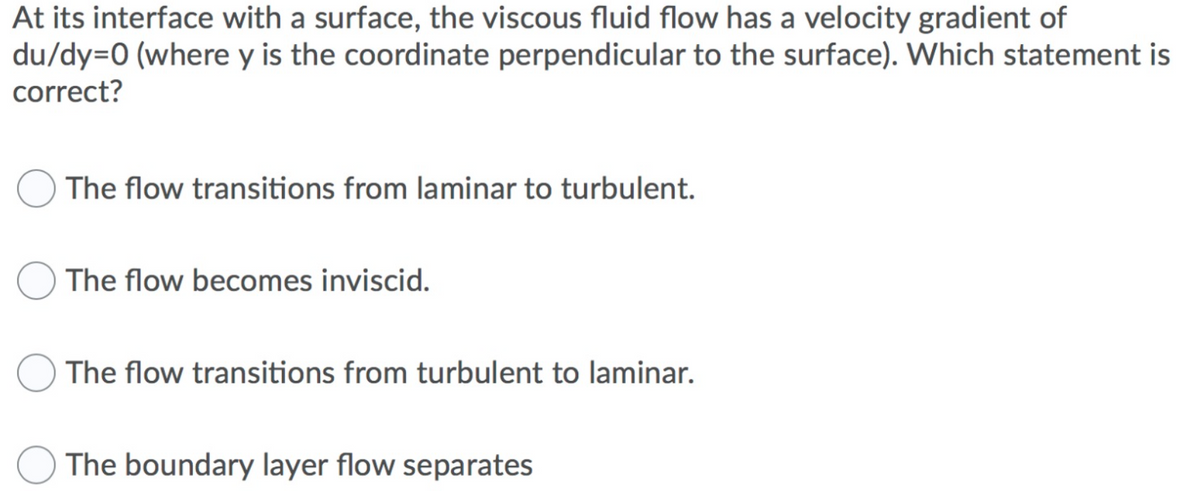 At its interface with a surface, the viscous fluid flow has a velocity gradient of
du/dy=0 (where y is the coordinate perpendicular to the surface). Which statement is
correct?
The flow transitions from laminar to turbulent.
The flow becomes inviscid.
The flow transitions from turbulent to laminar.
The boundary layer flow separates
