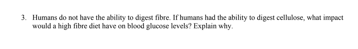 3. Humans do not have the ability to digest fibre. If humans had the ability to digest cellulose, what impact
would a high fibre diet have on blood glucose levels? Explain why.