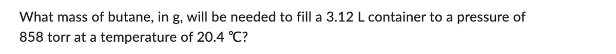 What mass of butane, in g, will be needed to fill a 3.12 L container to a pressure of
858 torr at a temperature of 20.4 °C?