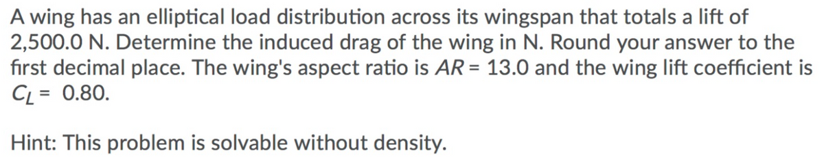 A wing has an elliptical load distribution across its wingspan that totals a lift of
2,500.0 N. Determine the induced drag of the wing in N. Round your answer to the
first decimal place. The wing's aspect ratio is AR = 13.0 and the wing lift coefficient is
CL = 0.80.
Hint: This problem is solvable without density.

