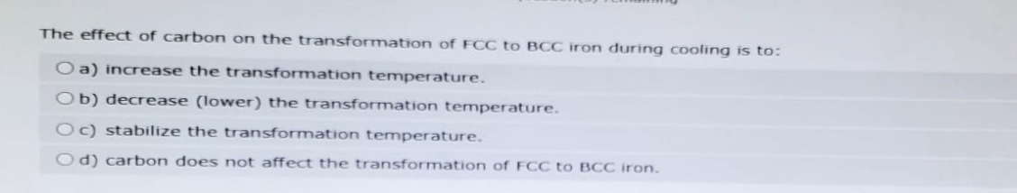 The effect of carbon on the transformation of FCC to BCC iron during cooling is to:
O a) increase the transformation temperature.
Ob) decrease (lower) the transformation temperature.
Oc) stabilize the transformation temperature.
Od) carbon does not affect the transformation of FCC to BCC iron.