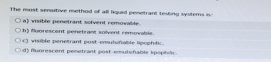 The most sensitive method of all liquid penetrant testing systems is:
O a) visible penetrant solvent removable.
Ob) fluorescent penetrant solvent removable.
Oc) visible penetrant post-emulsifiable lipophilic.
Od) fluorescent penetrant post-emulsifiable lipophilic.