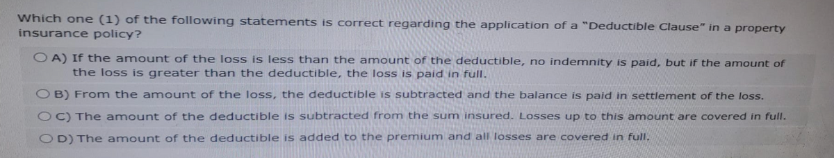 Which one (1) of the following statements is correct regarding the application of a "Deductible Clause" in a property
insurance policy?
OA) If the amount of the loss is less than the amount of the deductible, no indemnity is paid, but if the amount of
the loss is greater than the deductible, the loss is paid in full.
OB) From the amount of the loss, the deductible is subtracted and the balance is paid in settlement of the loss.
OC) The amount of the deductible is subtracted from the sum insured. Losses up to this amount are covered in full.
OD) The amount of the deductible is added to the premium and all losses are covered in full.